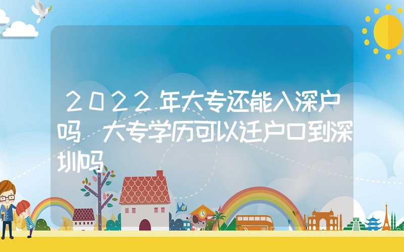 2022年大专还能入深户吗（大专学历可以迁户口到深圳吗）