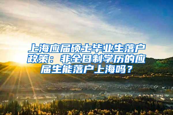 上海应届硕士毕业生落户政策：非全日制学历的应届生能落户上海吗？