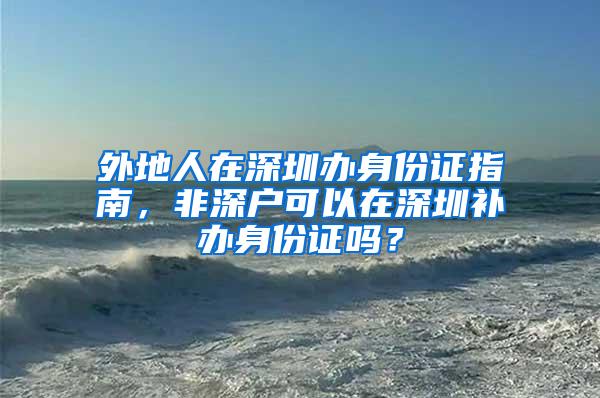 外地人在深圳办身份证指南，非深户可以在深圳补办身份证吗？