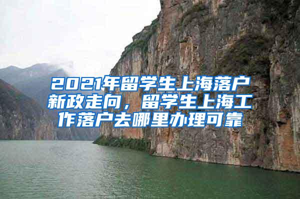 2021年留学生上海落户新政走向，留学生上海工作落户去哪里办理可靠