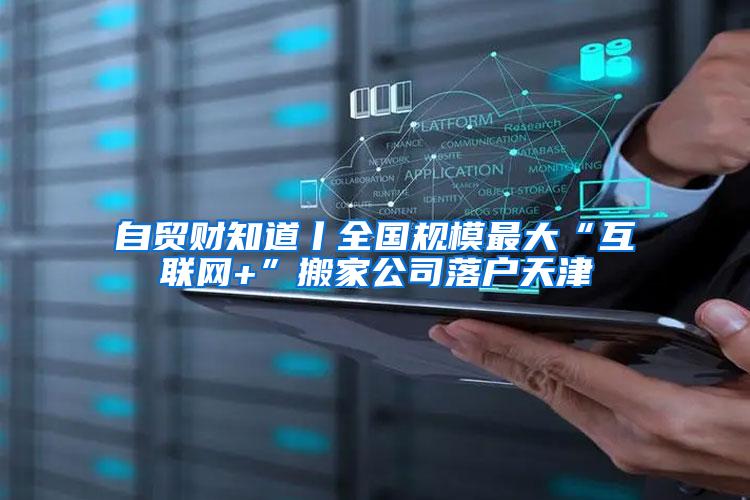 自贸财知道丨全国规模最大“互联网+”搬家公司落户天津