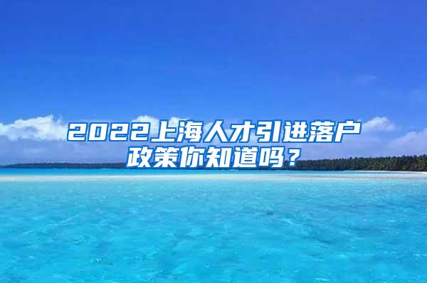 2022上海人才引进落户政策你知道吗？