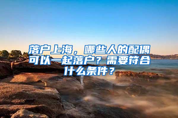 落户上海，哪些人的配偶可以一起落户？需要符合什么条件？