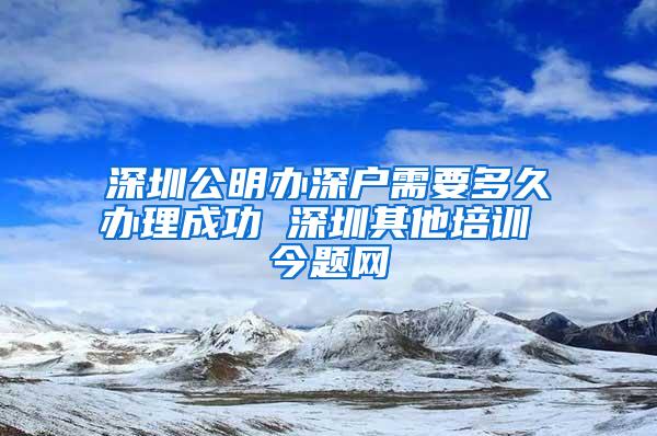 深圳公明办深户需要多久办理成功 深圳其他培训 今题网