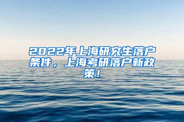 2022年上海研究生落户条件，上海考研落户新政策！