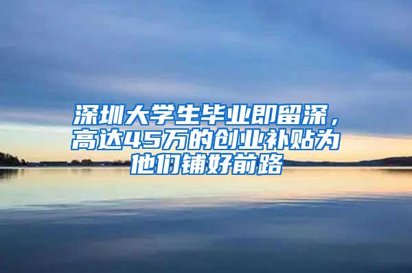 深圳大学生毕业即留深，高达45万的创业补贴为他们铺好前路