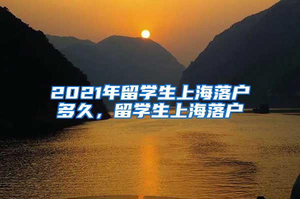 2021年留学生上海落户多久，留学生上海落户