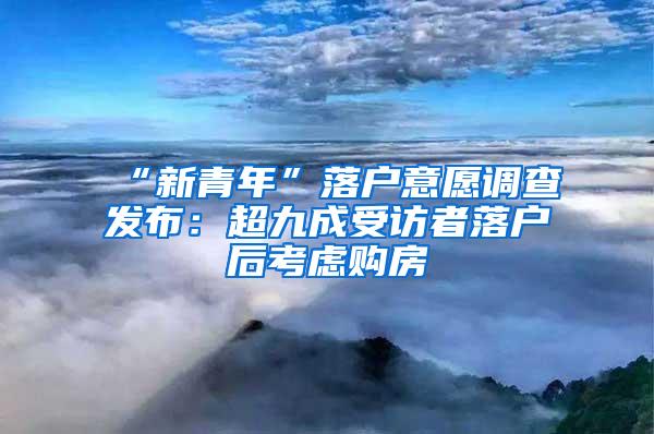 “新青年”落户意愿调查发布：超九成受访者落户后考虑购房