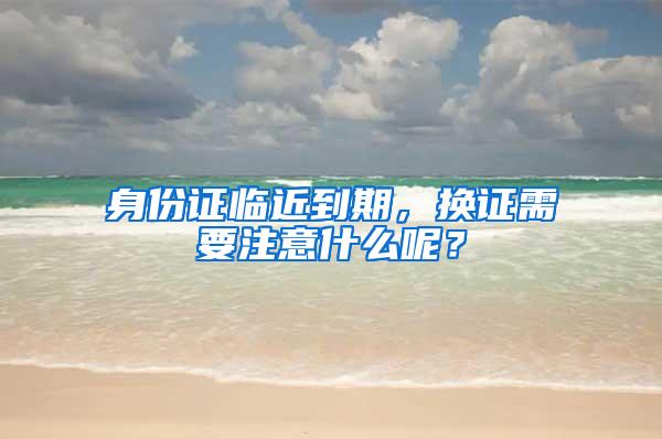 身份证临近到期，换证需要注意什么呢？