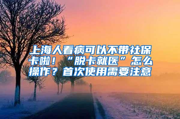 上海人看病可以不带社保卡啦！“脱卡就医”怎么操作？首次使用需要注意→