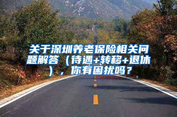 关于深圳养老保险相关问题解答（待遇+转移+退休），你有困扰吗？