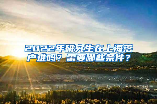 2022年研究生在上海落户难吗？需要哪些条件？