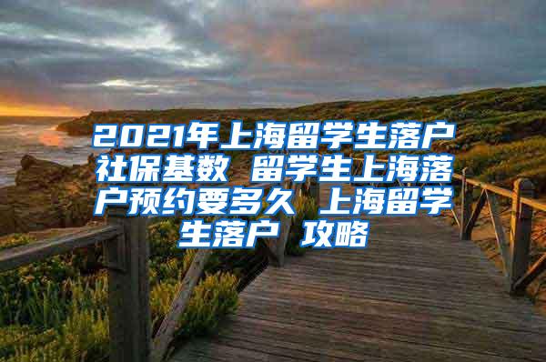 2021年上海留学生落户社保基数 留学生上海落户预约要多久 上海留学生落户 攻略
