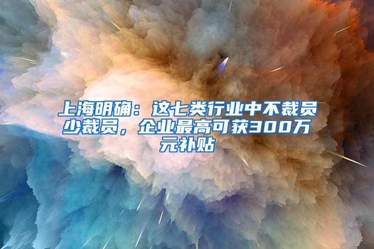 上海明确：这七类行业中不裁员少裁员，企业最高可获300万元补贴