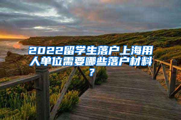 2022留学生落户上海用人单位需要哪些落户材料？