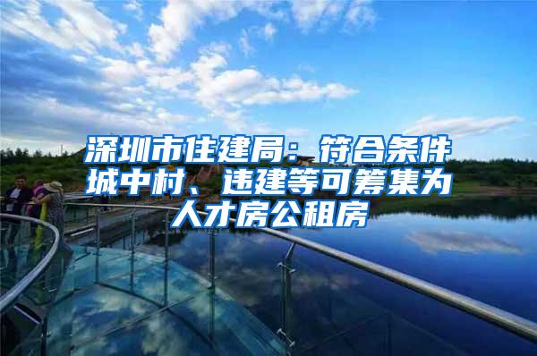 深圳市住建局：符合条件城中村、违建等可筹集为人才房公租房