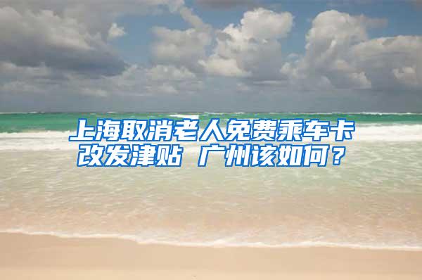 上海取消老人免费乘车卡改发津贴 广州该如何？