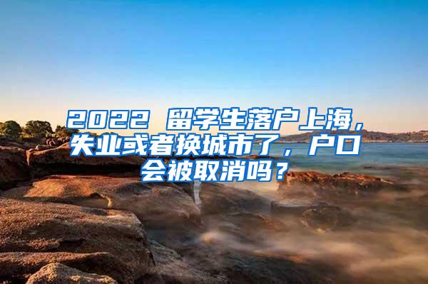 2022 留学生落户上海，失业或者换城市了，户口会被取消吗？