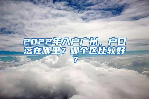 2022年入户广州，户口落在哪里？哪个区比较好？