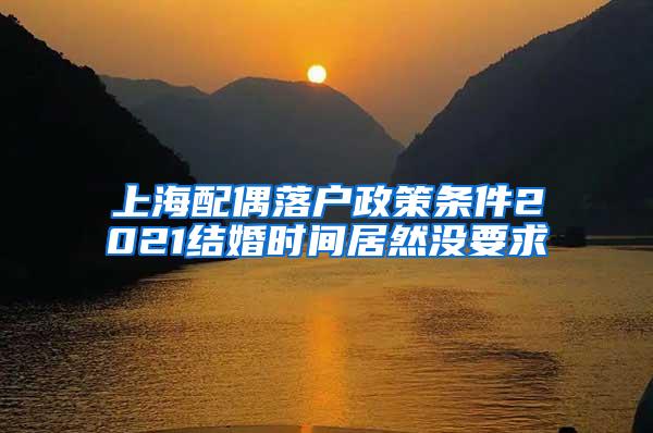 上海配偶落户政策条件2021结婚时间居然没要求