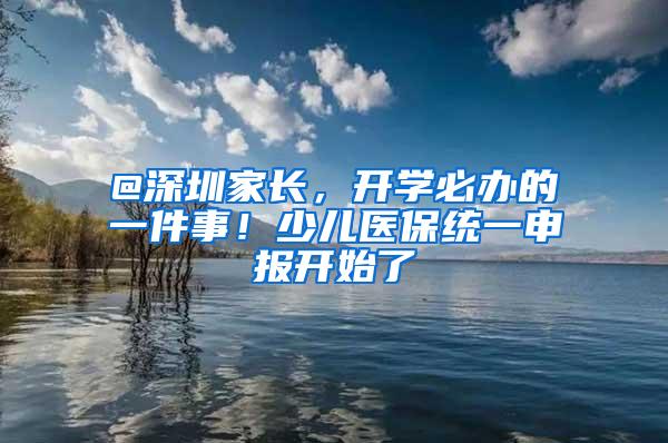 @深圳家长，开学必办的一件事！少儿医保统一申报开始了