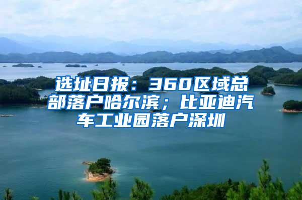 选址日报：360区域总部落户哈尔滨；比亚迪汽车工业园落户深圳