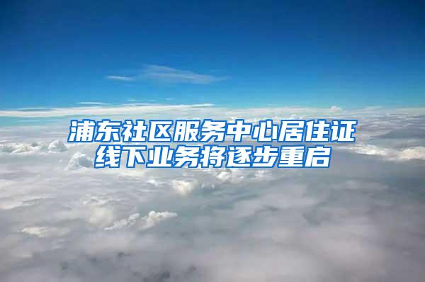 浦东社区服务中心居住证线下业务将逐步重启