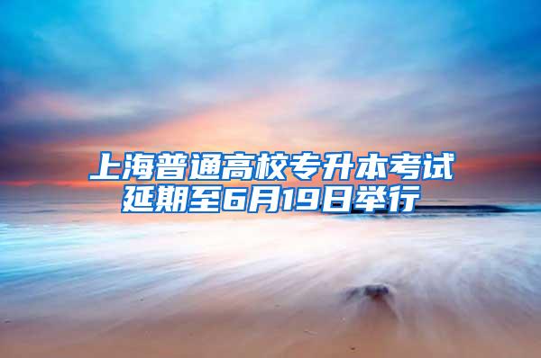 上海普通高校专升本考试延期至6月19日举行