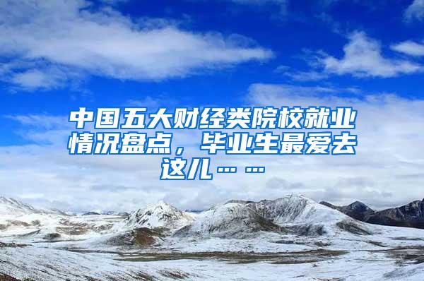 中国五大财经类院校就业情况盘点，毕业生最爱去这儿……