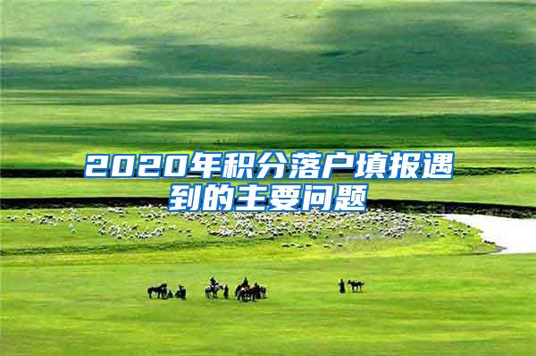 2020年积分落户填报遇到的主要问题