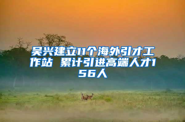 吴兴建立11个海外引才工作站 累计引进高端人才156人