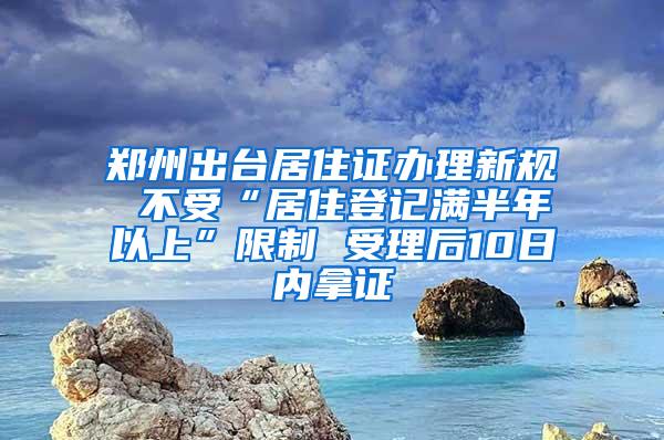 郑州出台居住证办理新规 不受“居住登记满半年以上”限制 受理后10日内拿证