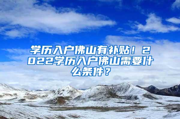 学历入户佛山有补贴！2022学历入户佛山需要什么条件？