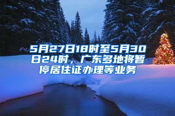 5月27日18时至5月30日24时，广东多地将暂停居住证办理等业务