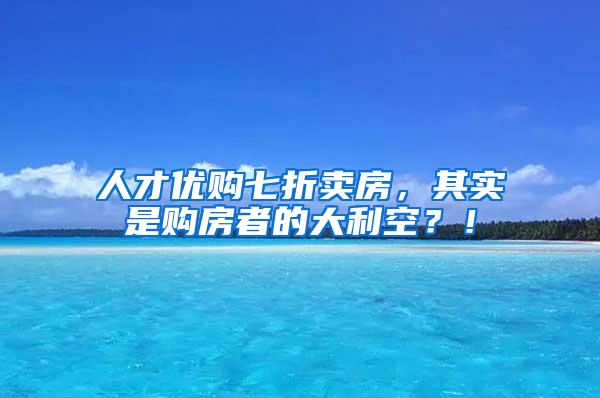 人才优购七折卖房，其实是购房者的大利空？！