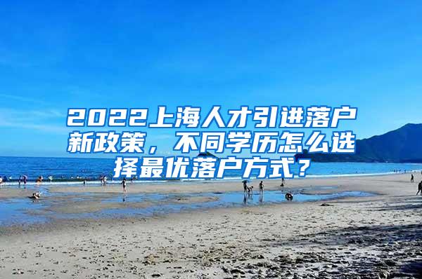 2022上海人才引进落户新政策，不同学历怎么选择最优落户方式？