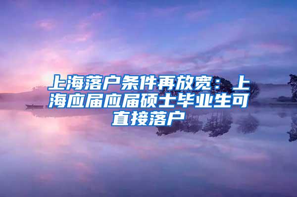 上海落户条件再放宽：上海应届应届硕士毕业生可直接落户