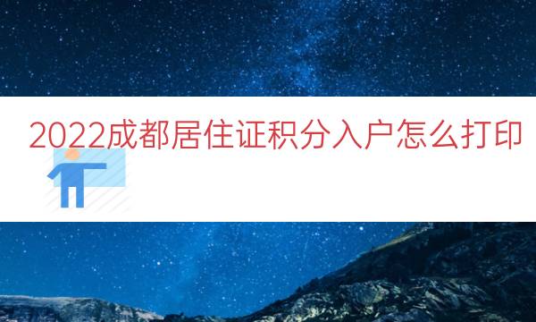 2022成都居住证积分入户怎么打印（居住证积分入户通知单）