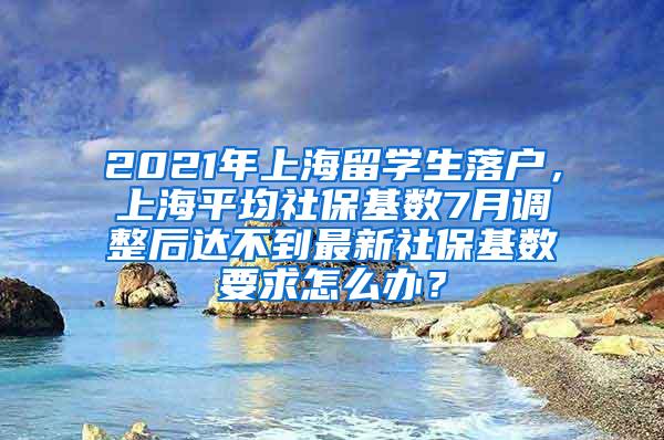 2021年上海留学生落户，上海平均社保基数7月调整后达不到最新社保基数要求怎么办？