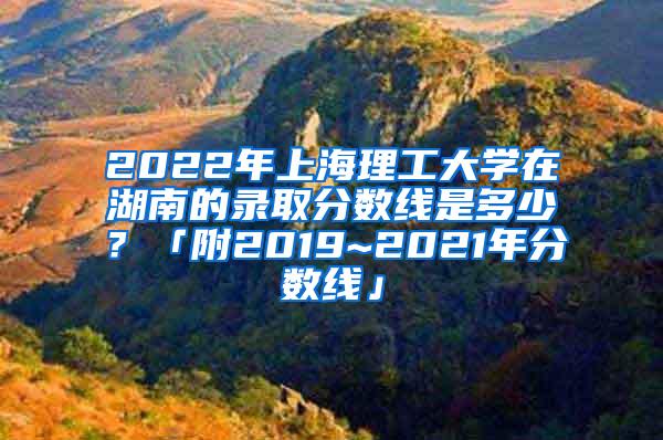 2022年上海理工大学在湖南的录取分数线是多少？「附2019~2021年分数线」