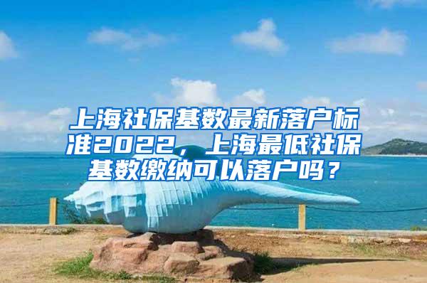 上海社保基数最新落户标准2022，上海最低社保基数缴纳可以落户吗？