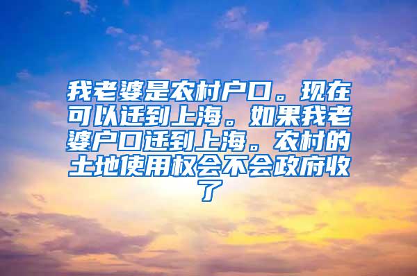 我老婆是农村户口。现在可以迁到上海。如果我老婆户口迁到上海。农村的土地使用权会不会政府收了