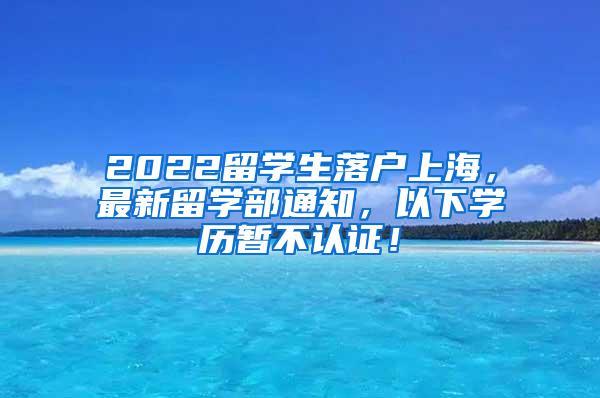 2022留学生落户上海，最新留学部通知，以下学历暂不认证！