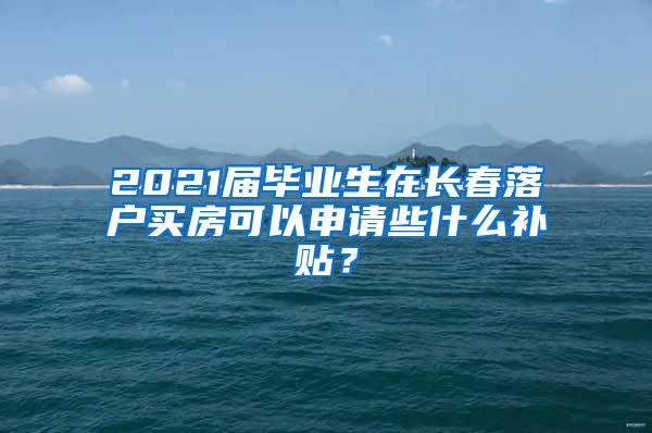 2021届毕业生在长春落户买房可以申请些什么补贴？