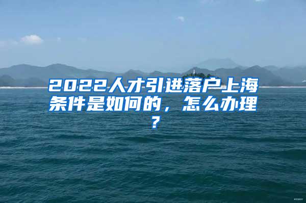 2022人才引进落户上海条件是如何的，怎么办理？