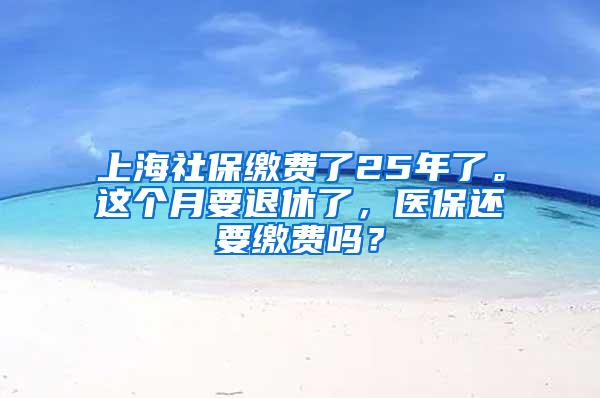 上海社保缴费了25年了。这个月要退休了，医保还要缴费吗？