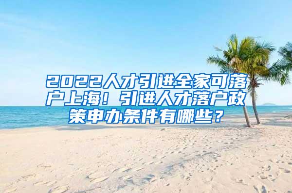 2022人才引进全家可落户上海！引进人才落户政策申办条件有哪些？
