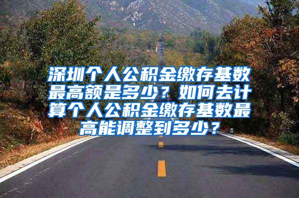 深圳个人公积金缴存基数最高额是多少？如何去计算个人公积金缴存基数最高能调整到多少？