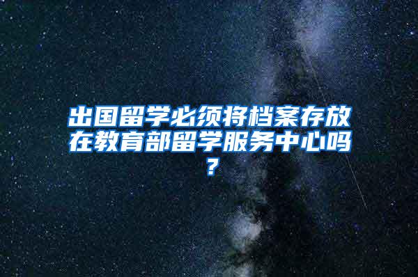 出国留学必须将档案存放在教育部留学服务中心吗？