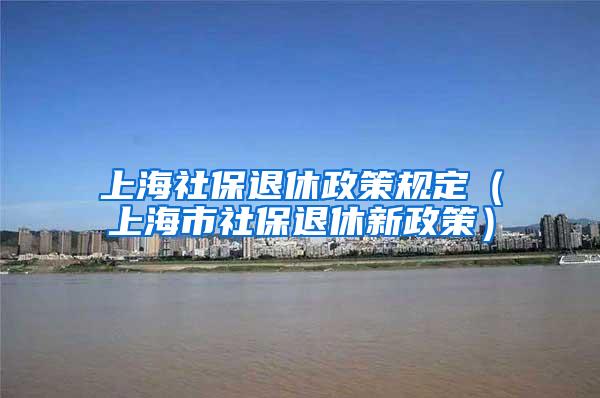 上海社保退休政策规定（上海市社保退休新政策）